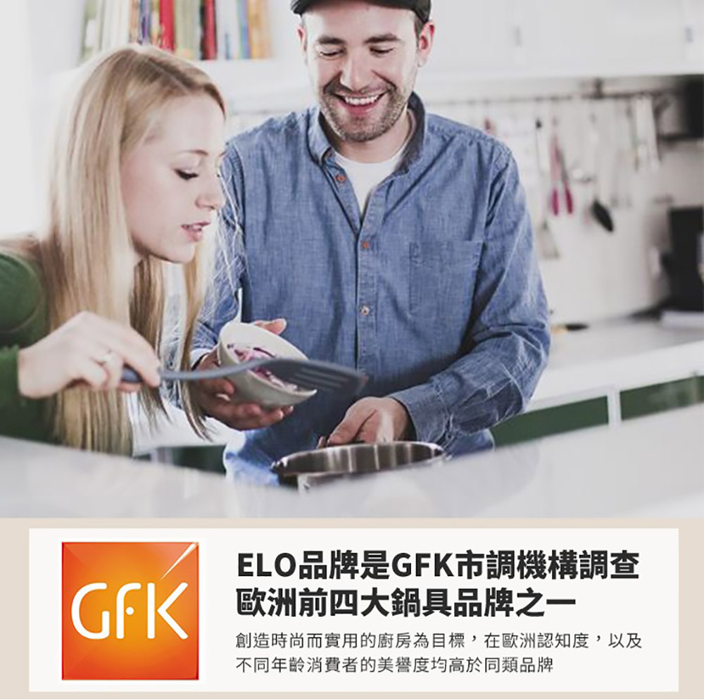 ELO品牌是GFK市調機構調查 歐洲前四大鍋具品牌之一 創造時尚而實用的廚房為目標,在歐洲認知度,以及 不同年齡消費者的美譽度均高於同類品牌