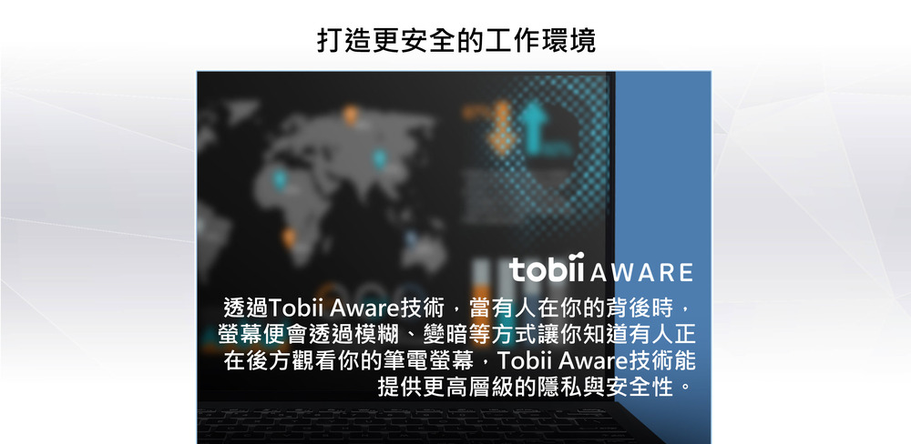 打造更安全的工作環境 透過Tobii Aware技術,當有人在你的背後時, 螢幕便會透過模糊、變暗等方式讓你知道有人正 在後方觀看你的筆電螢幕,Tobii Aware技術能 提供更高層級的隱私與安全性。 