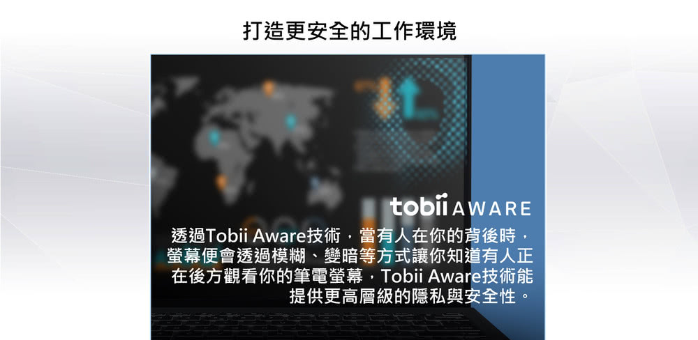 打造更安全的工作環境 透過Tobii Aware技術,當有人在你的背後時, 螢幕便會透過模糊、變暗等方式讓你知道有人正 在後方觀看你的筆電螢幕,Tobii Aware技術能 提供更高層級的隱私與安全性。 