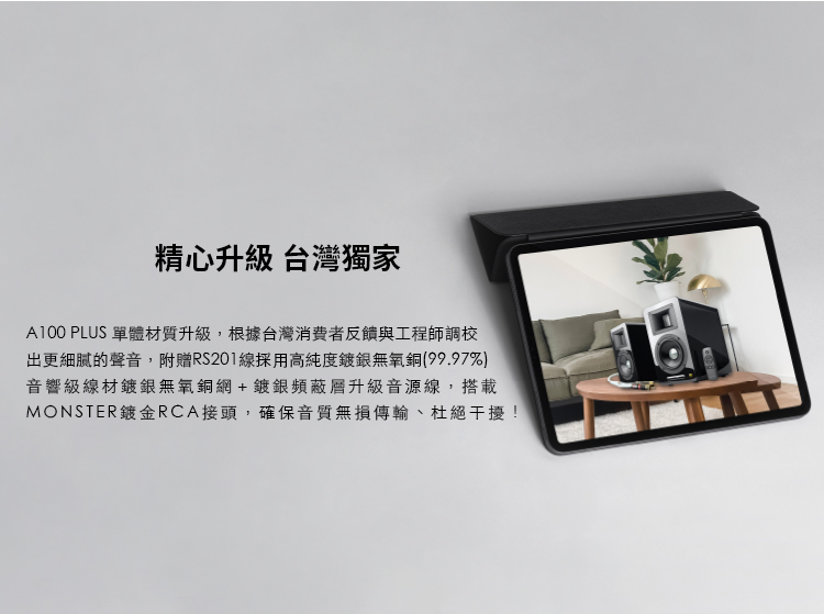 精心升級 台灣獨家 A100 PLUS 單體材質升級,根據台灣消費者反饋與工程師調校 出更細膩的聲音,附贈RS201線採用高純度鍍銀無氧銅99.97% 音響級線材鍍銀無氧銅網鍍銀頻蔽層升級音源線,搭載 MONSTER鍍金RCA接頭,確保音質無損傳輸、杜絕干擾 