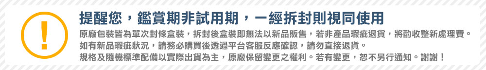 提醒您,鑑賞期非試用期,一經拆封則視同使用 原廠包裝皆為單次封條盒裝,拆封後盒裝即無法以新品販售,若非產品瑕疵退貨,將酌收整新處理費。 如有新品瑕疵狀況,請務必購買後透過平台客服反應確認,請勿直接退貨。 規格及隨機標準配備以實際出貨為主。原廠保留變更之權利。若有變更,恕不另行通知。謝謝 