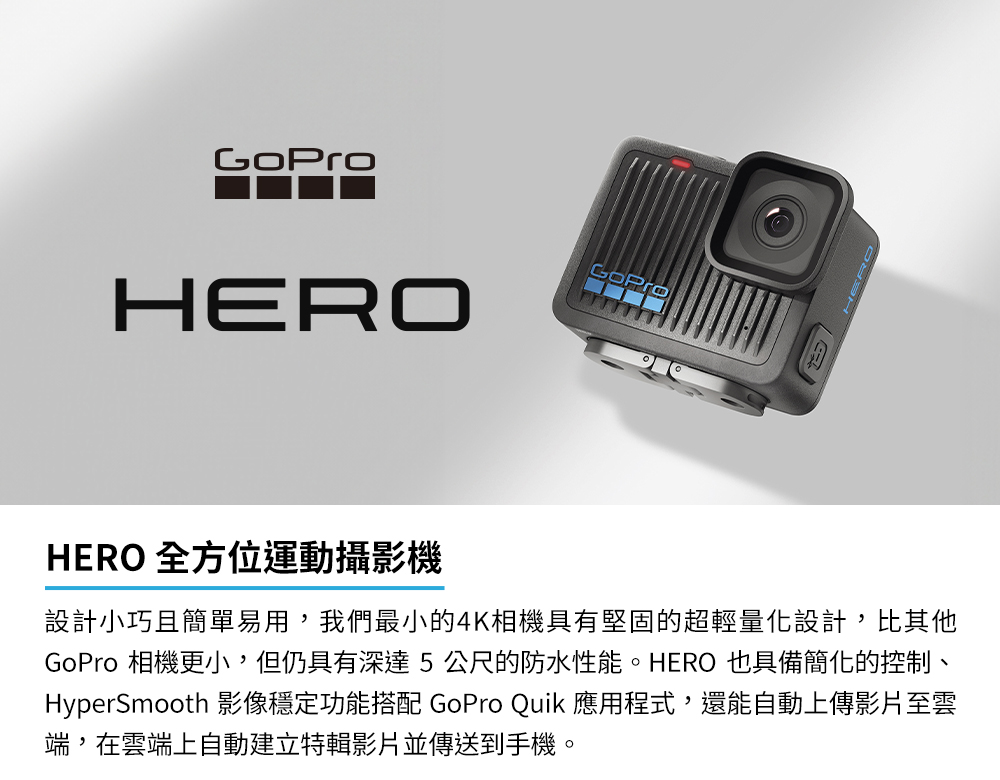 HERO 全方位運動攝影機 設計小巧且簡單易用,我們最小的4K相機具有堅固的超輕量化設計,比其他 GoPro 相機更小,但仍具有深達5公尺的防水性能。HERO 也具備簡化的控制、 HyperSmooth 影像穩定功能搭配 GoPro Quik 應用程式,還能自動上傳影片至雲 端,在雲端上自動建立特輯影片並傳送到手機。 