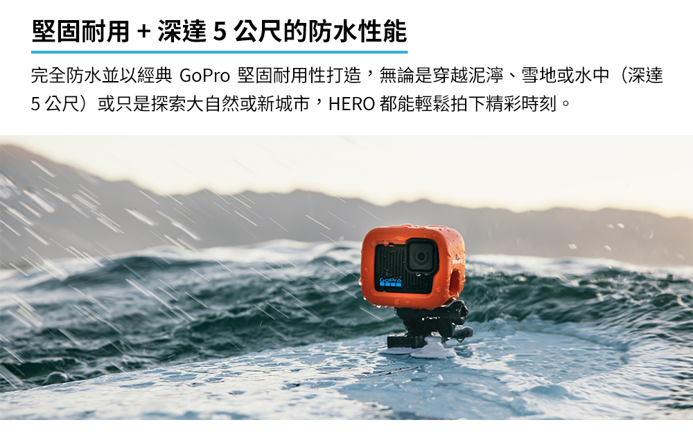 堅固耐用深達5公尺的防水性能 完全防水並以經典 GoPro 堅固耐用性打造,無論是穿越泥濘、雪地或水中深達 5公尺或只是探索大自然或新城市,HERO 都能輕鬆拍下精彩時刻。 