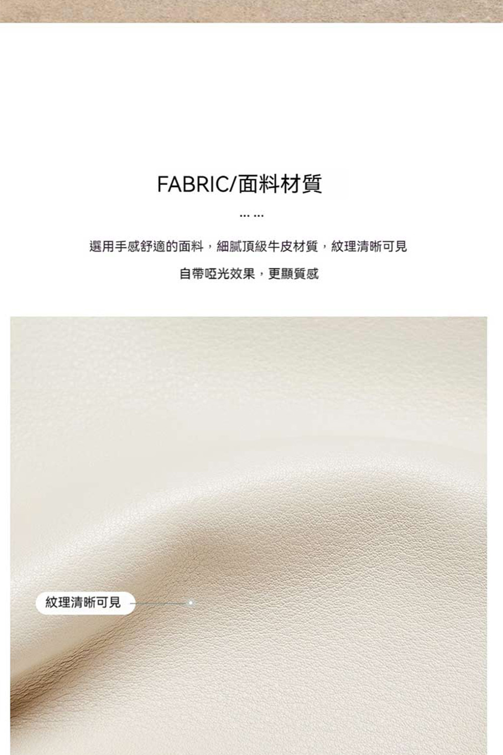 FABRIC面料材質 選用手感舒適的面料,細膩頂級牛皮材質,紋理清晰可見 自帶啞光效果,更顯質感 紋理清晰可見 