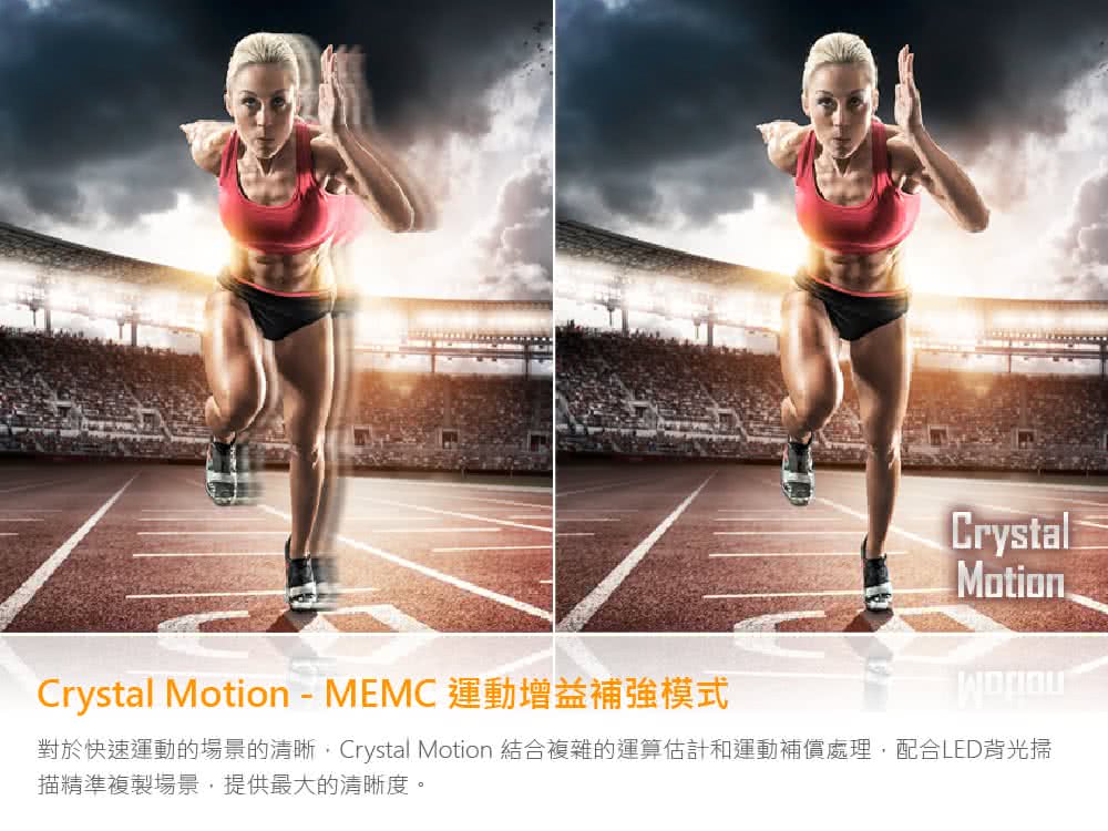 Crystal MotionMEMC 運動增益補強模式 對於快速運動的場景的清晰,Crystal Motion 結合複雜的運算估計和運動補償處理,配合LED背光掃 描精準複製場景,提供最大的清晰度。 