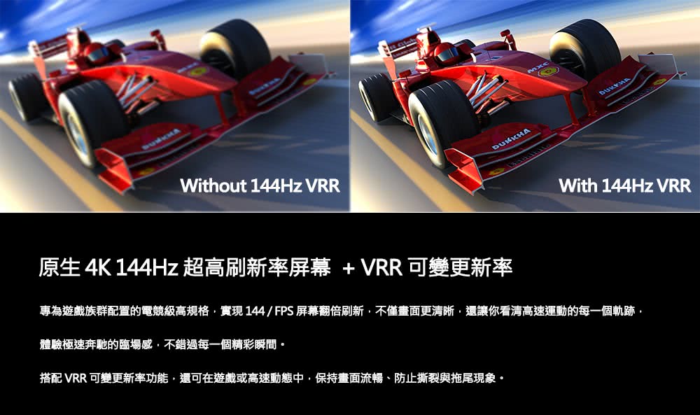 原生 4K 144Hz超高刷新率屏幕  VRR 可變更新率 專為遊戲族群配置的電競級高規格,實現 144FPS 屏幕翻倍刷新,不僅畫面更清晰,還讓你看清高速運動的每一個軌跡 體驗極速奔馳的臨場感,不錯過每一個精彩瞬間。 搭配 VRR 可變更新率功能,還可在遊戲或高速動態中,保持畫面流暢、防止撕裂與拖尾現象。 