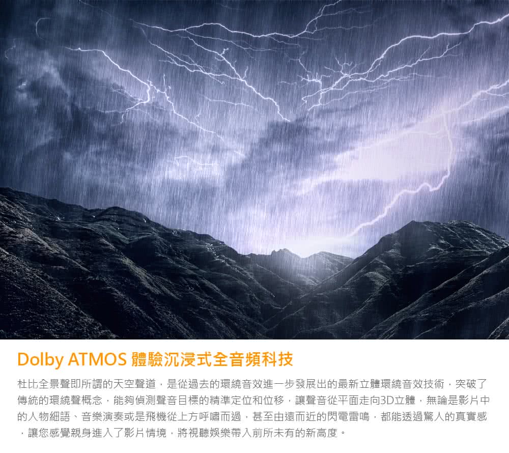 Dolby ATMOS 體驗沉浸式全音頻科技 杜比全景聲即所謂的天空聲道,是從過去的環繞音效進一步發展出的最新立體環繞音效技術,突破了 傳統的環繞聲概念,能夠偵測聲音目標的精準定位和位移,讓聲音從平面走向3D立體,無論是影片中 的人物細語、音樂演奏或是飛機從上方呼嘯而過,甚至由遠而近的閃電雷鳴,都能透過驚人的真實感 讓您感覺親身進入了影片情境,將視聽娛樂帶入前所未有的新高度。 