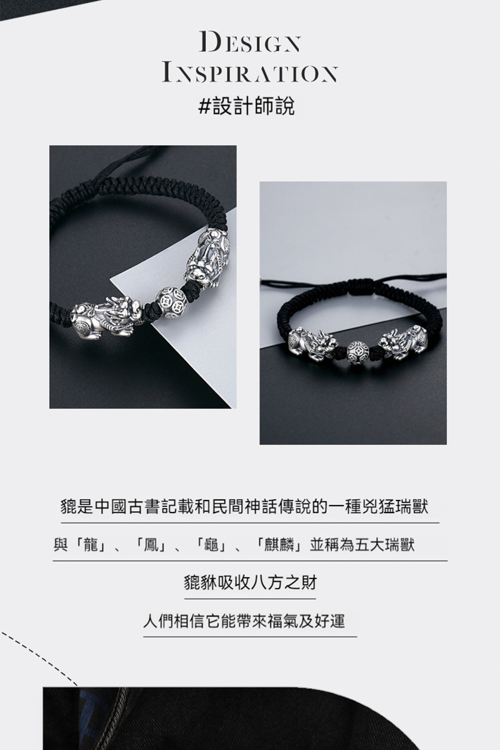 設計師說 貔是中國古書記載和民間神話傳說的一種兇猛瑞獸 與龍、鳳 龜、麒麟並稱為五大瑞獸 貔貅吸收八方之財 人們相信它能帶來福氣及好運 