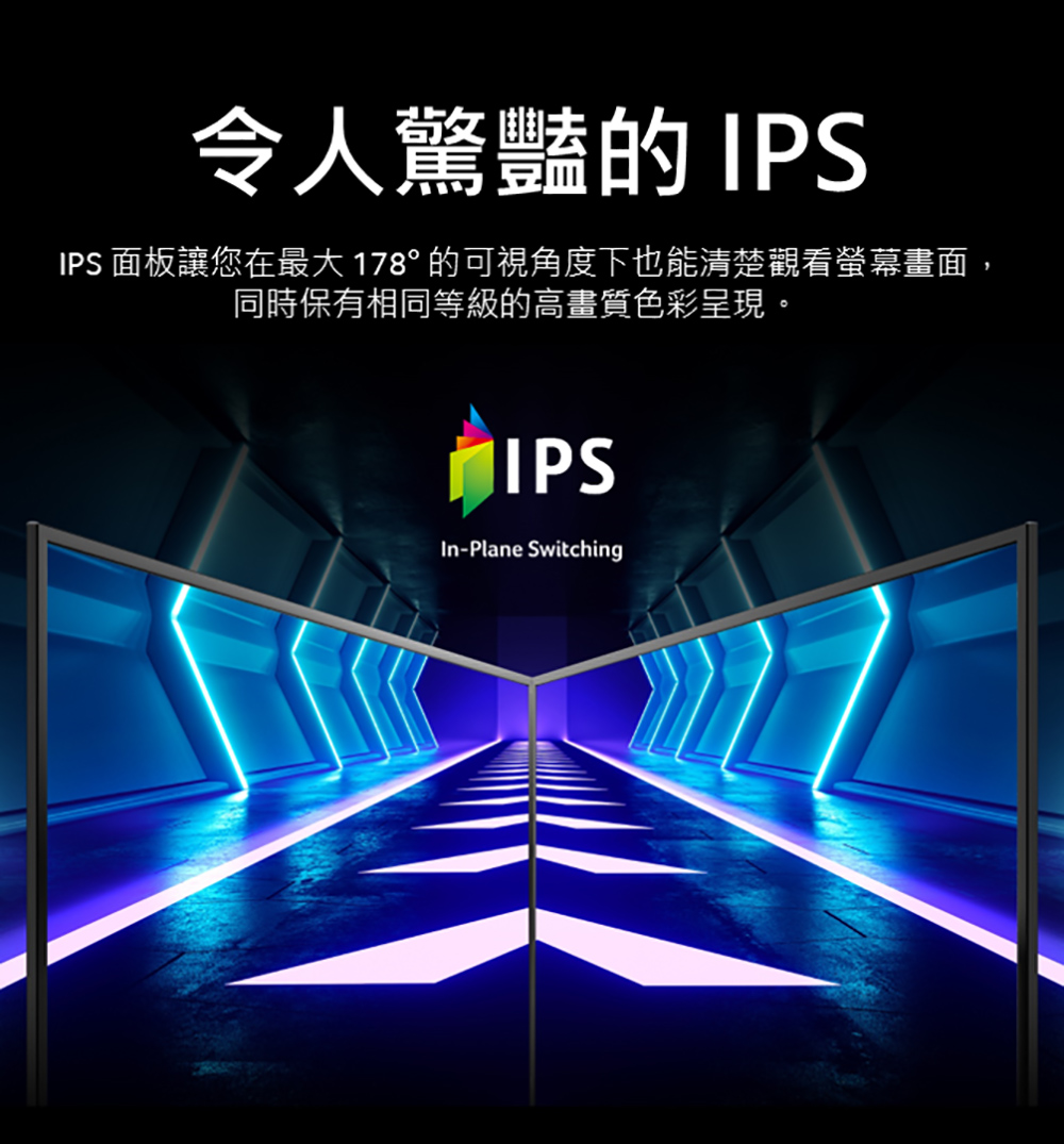 令人驚豔的 IPS IPS 面板讓您在最大178的可視角度下也能清楚觀看螢幕畫面, 同時保有相同等級的高畫質色彩呈現。 