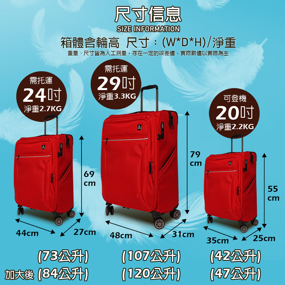 需托運24淨重2.7KG尺寸信息SIZE INFORMATION箱體輪高 尺寸:W*D*H)淨重重量、尺寸皆為人工測量,存在一定的誤差值,實際數值以實體為主需托運29淨重3.3KG可登機20吋淨重2.2KG/697955cm44cm27cm48cm31cm35cm®25cm(73公升)加大後(84公升)(107公升)(120公升)(42公升)(47公升)
