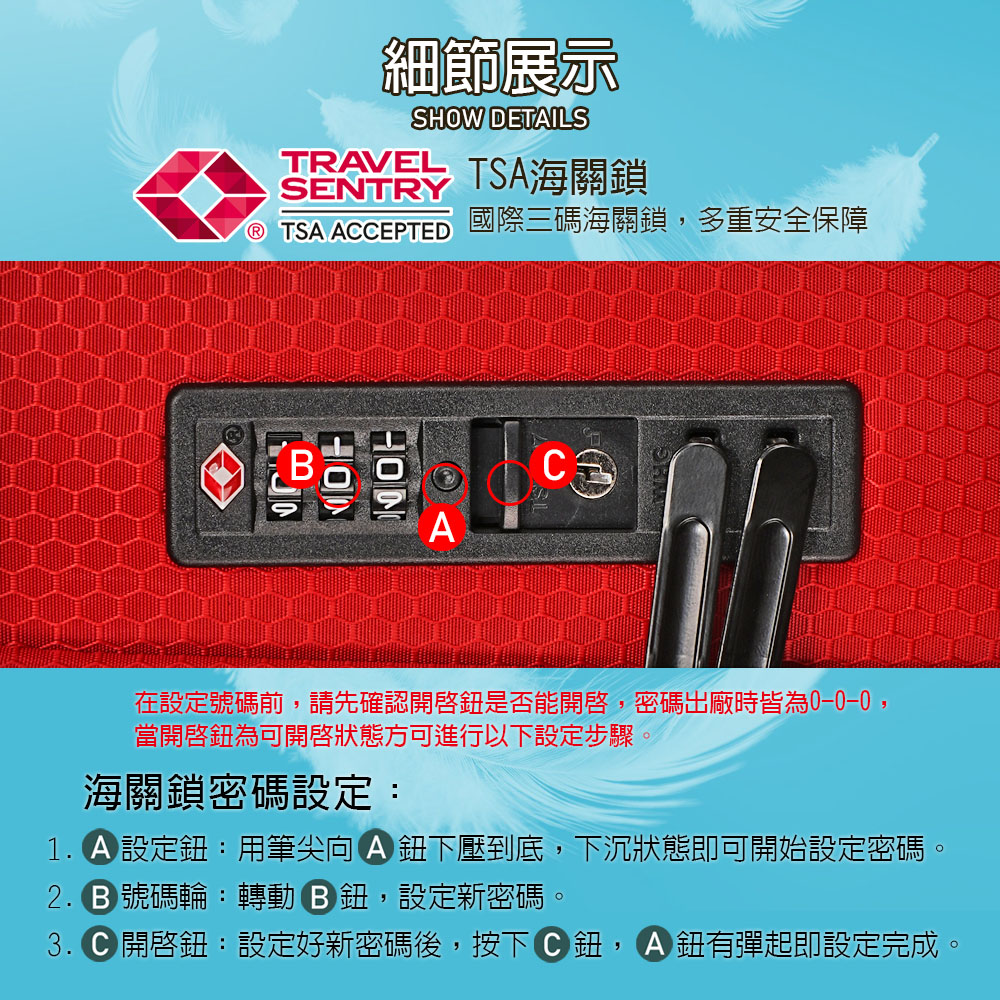 細節展示SHOW DETILSTRAVEL TSA海關鎖SENTRY TSA ACCEPTED國際三碼海關鎖多重安全保障C在設定號碼前,請先確認是否能開啓,密碼出廠時皆為,當為可開啟狀態方可進行以下設定步驟海關鎖密碼設定:1. 設定:用筆尖A 下壓到底,下沉狀態即可開始設定密碼。 號碼輪:轉動,設定新密碼。3. 開啓鈕:設定好新密碼後,按下鈕,鈕有彈起即設定完成。