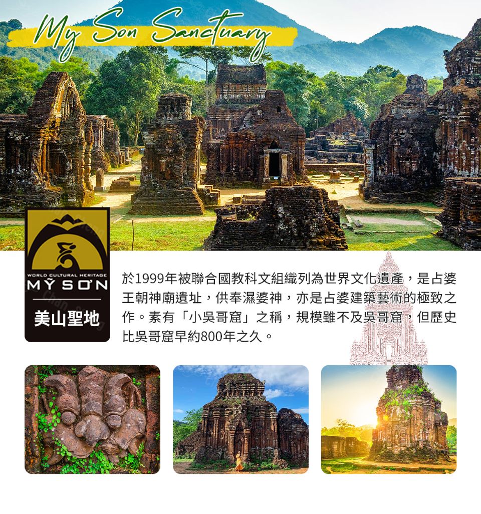 美山聖地 於1999年被聯合國教科文組織列為世界文化遺產,是占婆 王朝神廟遺址,供奉濕婆神,亦是占婆建築藝術的極致之 作。素有小吳哥窟之稱,規模雖不及吳哥窟,但歷史 比吳哥窟早約800年之久。 