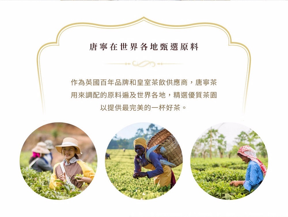 唐寧在世界各地甄選原料 作為英國百年品牌和皇室茶飲供應商,唐寧茶 用來調配的原料遍及世界各地,精選優質茶園 以提供最完美的一杯好茶。 