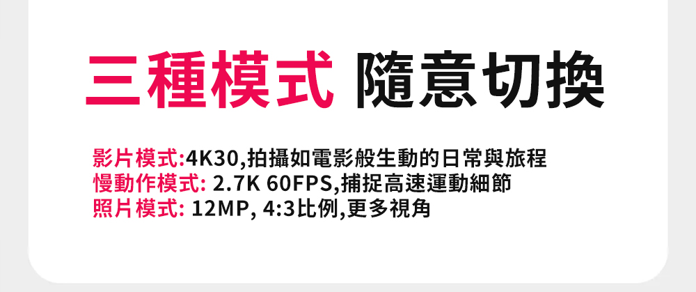 三種模式 隨意切換 影片模式4K30,拍攝如電影般生動的日常與旅程 慢動作模式2.7K 60FPS,捕捉高速運動細節 照片模式 12MP, 43比例,更多視角 