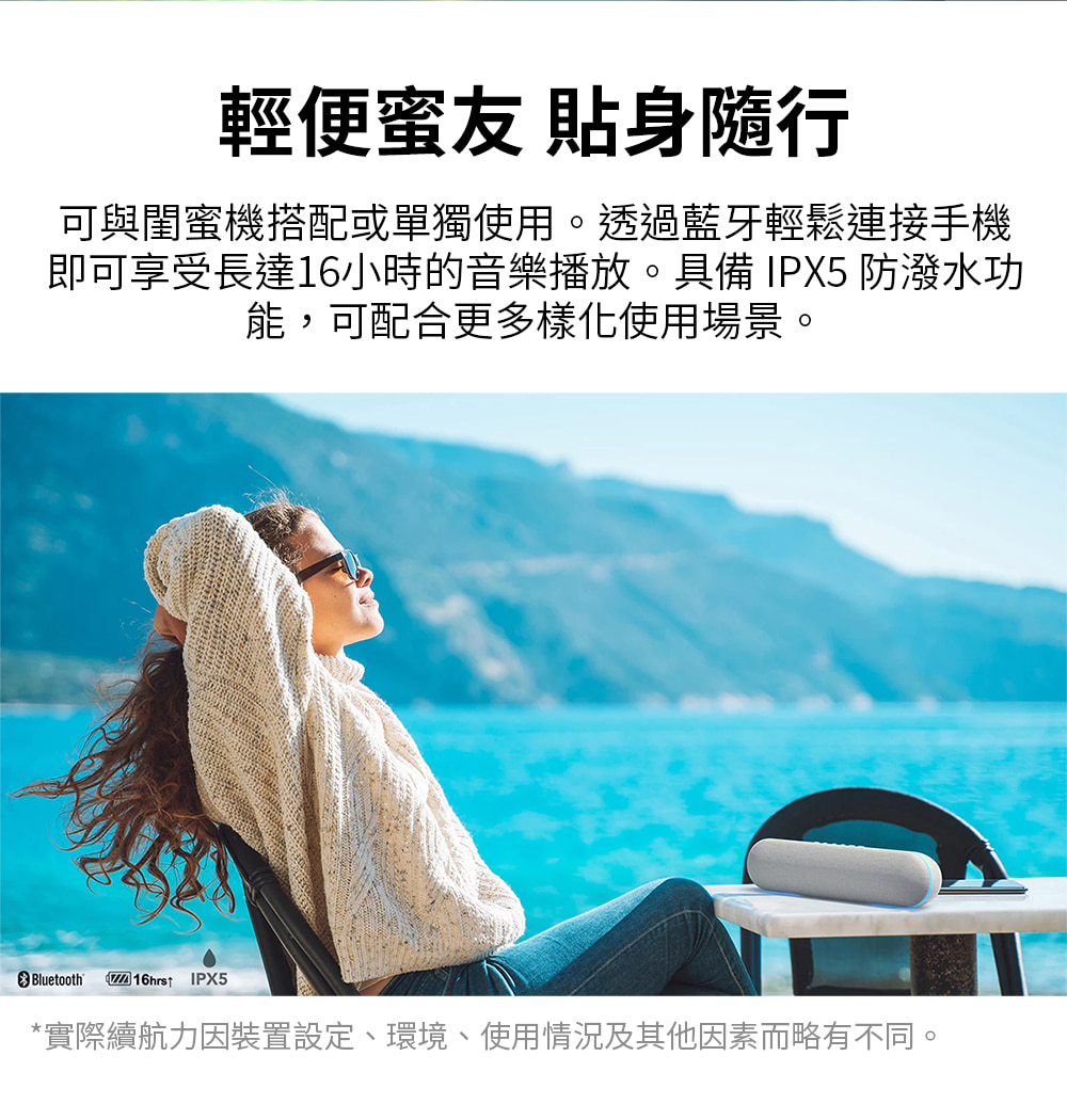 輕便蜜友 貼身隨行 可與閨蜜機搭配或單獨使用。透過藍牙輕鬆連接手機 即可享受長達16小時的音樂播放。具備IPX5 防潑水功 能,可配合更多樣化使用場景。 實際續航力因裝置設定、環境、使用情況及其他因素而略有不同。 