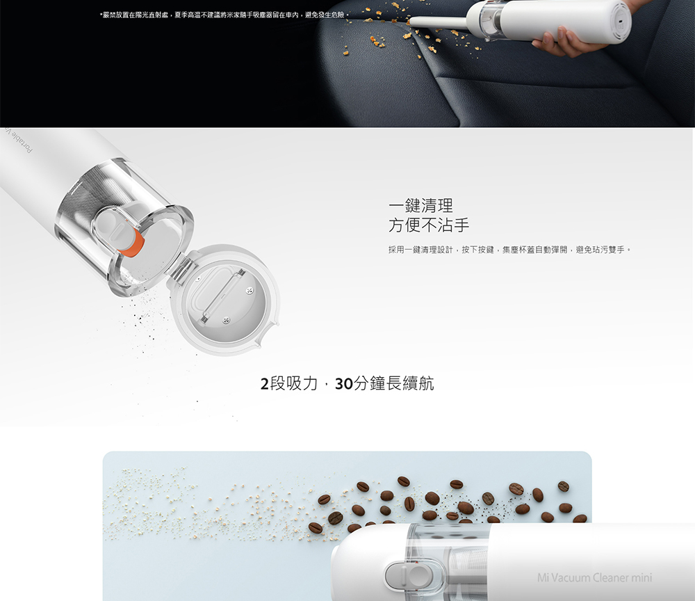 嚴禁放置在陽光直射處,夏季高溫不建議將米家關手吸塵器留在車內,避免發生危險。 一鍵清理 方便不沾手 採用一鍵清理設計,按下按鍵,集塵杯蓋自動彈開,避免玷污雙手。 2段吸力,30分鐘長續航 