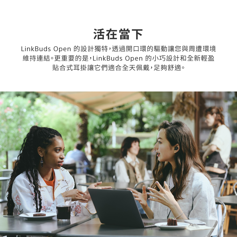 活在當下 LinkBuds Open 的設計獨特,透過開口環的驅動讓您與周遭環境 維持連結。更重要的是,LinkBuds Open 的小巧設計和全新輕盈 貼合式耳掛讓它們適合全天佩戴,足夠舒適。 
