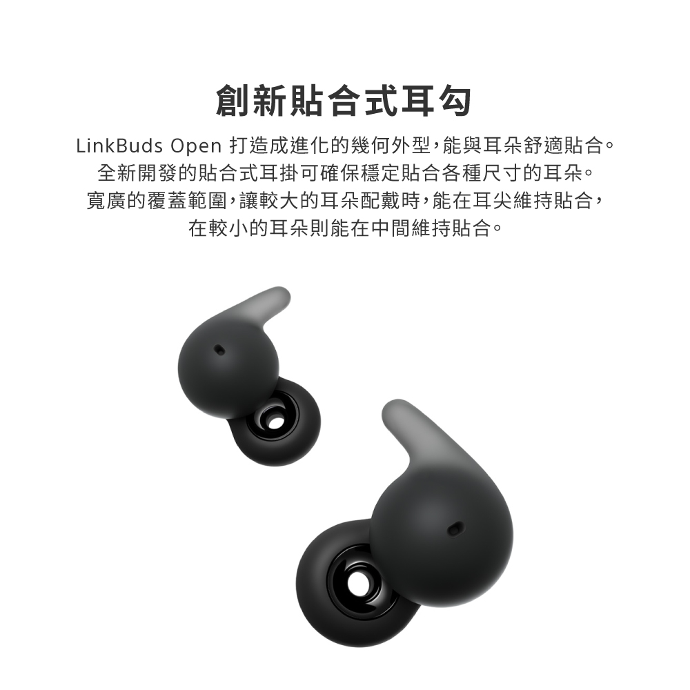 創新貼合式耳勾 LinkBuds Open 打造成進化的幾何外型,能與耳朵舒適貼合。 全新開發的貼合式耳掛可確保穩定貼合各種尺寸的耳朵。 寬廣的覆蓋範圍,讓較大的耳朵配戴時,能在耳尖維持貼合, 在較小的耳朵則能在中間維持貼合。 