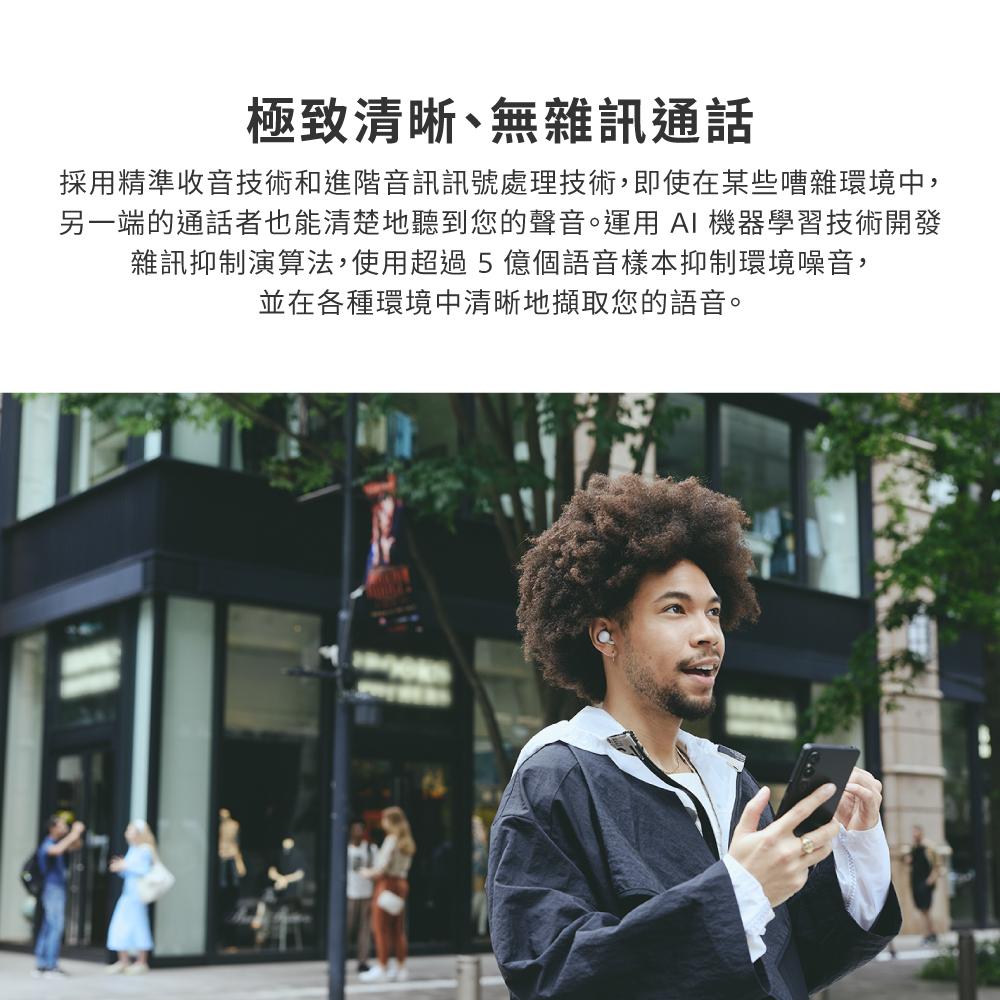 極致清晰、無雜訊通話 採用精準收音技術和進階音訊訊號處理技術,即使在某些嘈雜環境中, 另一端的通話者也能清楚地聽到您的聲音。運用 AI 機器學習技術開發 雜訊抑制演算法,使用超過5 億個語音樣本抑制環境噪音, 並在各種環境中清晰地擷取您的語音。 