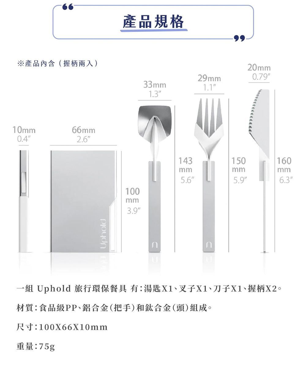 產品內含握柄兩入 產品規格 一組 Uphold 旅行環保餐具 有湯匙X1、叉子X1、刀子X1、握柄X2。 材質食品級PP、鋁合金把手和鈦合金頭組成。 重量75g 