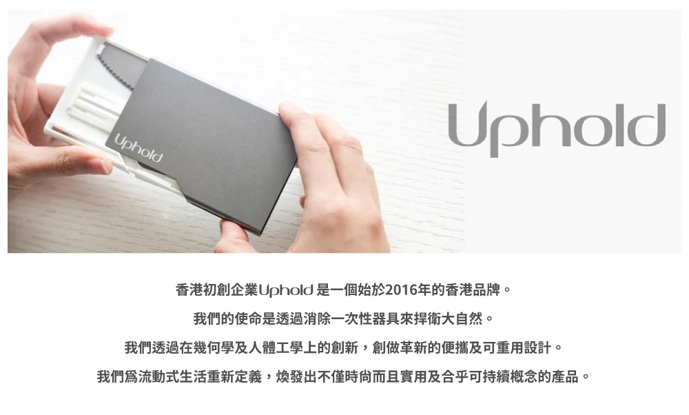 香港初創企業Uphold 是一個始於2016年的香港品牌。 我們的使命是透過消除一次性器具來捍衛大自然。 我們透過在幾何學及人體工學上的創新,創做革新的便攜及可重用設計。 我們為流動式生活重新定義,煥發出不僅時尙而且實用及合乎可持續概念的產品。 