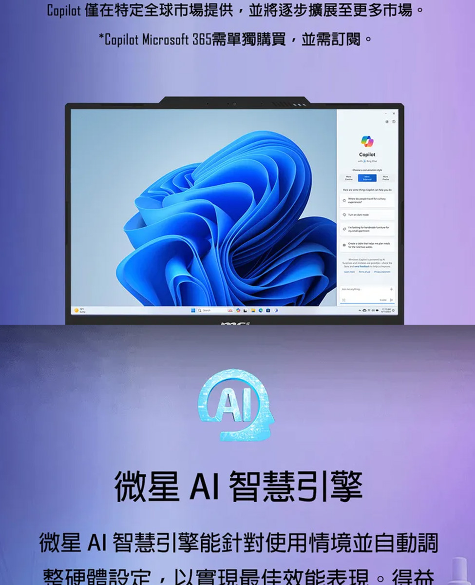 Copilot 僅在特定全球市場提供,並將逐步擴展至更多市場。 Copilot Microsoft 365需單獨購買,並需訂閱。 微星 AI 智慧引擎 微星 AI 智慧引擎能針對使用情境並自動調 整硬體設定,以實現最佳效能表現。得益
