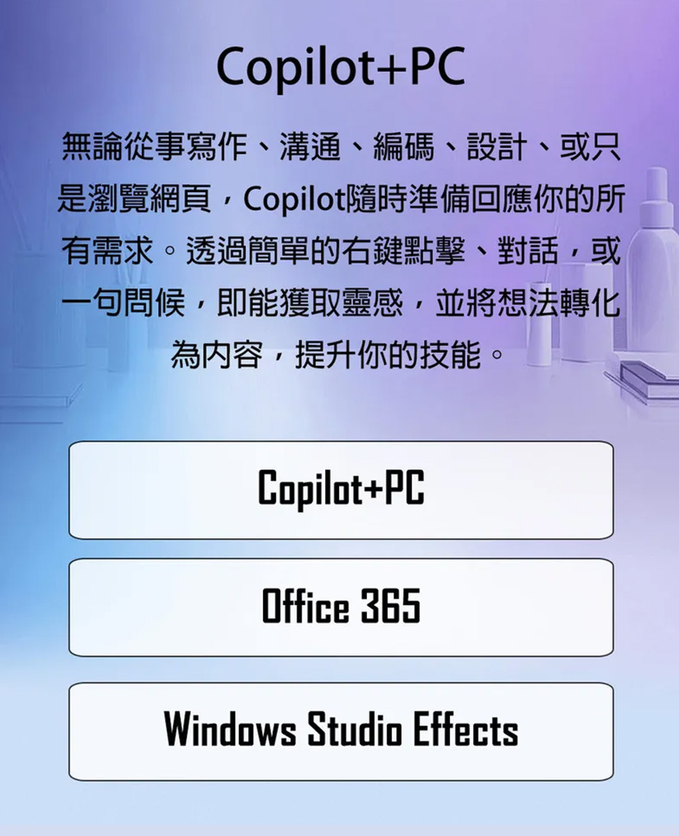 無論從事寫作、溝通、編碼、設計、或只 是瀏覽網頁,Copilot隨時準備回應你的所 有需求。透過簡單的右鍵點擊、對話,或 一句問候,即能獲取靈感,並將想法轉化 為內容,提升你的技能。