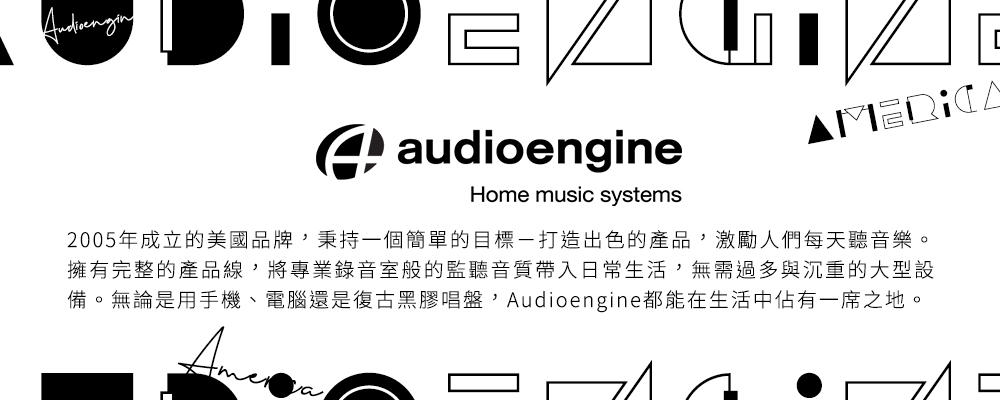 2005年成立的美國品牌,秉持一個簡單的目標一打造出色的產品,激勵人們每天聽音樂。 擁有完整的產品線,將專業錄音室般的監聽音質帶入日常生活,無需過多與沉重的大型設 備。無論是用手機、電腦還是復古黑膠唱盤,Audioengine都能在生活中佔有一席之地。 