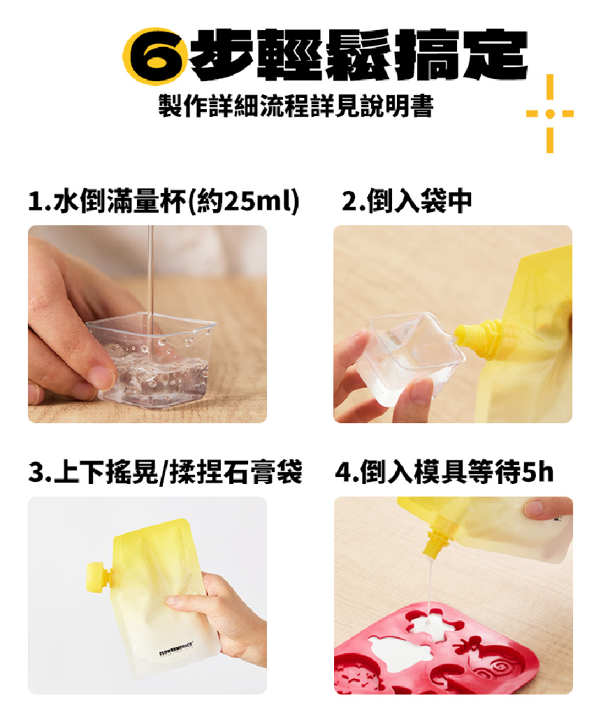 6步輕鬆搞定 製作詳細流程詳見說明書 1.水倒滿量杯約25ml 2.倒入袋中 3.上下搖晃揉捏石膏袋 4.倒入模具等待5h 