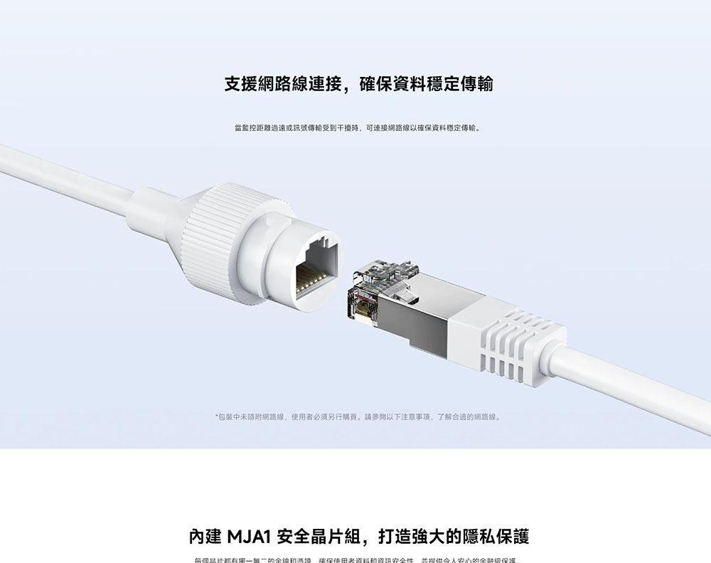 支援網路線連接,確保資料穩定傳輸 當監控距離過遠或訊號傳輸受到干擾時,可連接網路線以確保資料穩定傳輸。 包裝中未隨附網路線,使用者必須另行購買。請參閱以下注意事項,了解合適的網路線。 內建 MJA1 安全晶片組,打造強大的隱私保護 每個品片都有獨一無二的金鑰和憑證,確保使用者資料和資訊安全性,並提供令人安心的金融級保護
