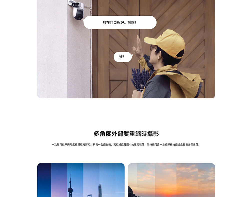放在門口就好。謝謝 多角度外部雙重縮時攝影 一次即可從不同角度拍攝縮時影片。只需一台攝影機,就能捕捉花園中的花開花落,同時使用另一台攝影機拍攝遠處的日出和日落。 