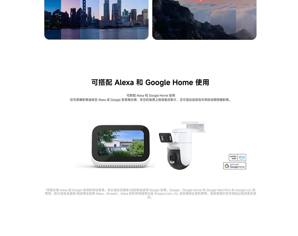 可搭配 Alexa 和 Google Home 使用 可搭配 Alexa 和 Google Home 使用 您可將攝影機連結至 Alexa 或 Google 智慧顯示器,在您的裝置上檢視監控影片,並可透過語音指令開啟或關閉攝影機。 需要支援 Alexa 或 Google 助理的相容裝置。部分語言及國家地區無法使用 Google 助理。Google、Google Home 和 Google Nest Mini 為 Google LLC 的 商標。部分語言及國家地區無法使用 Alexa Amazon、Alexa 和所有相關標誌是 Amazon.com, Inc. 或其關係企業的商標。請參閱個別官方網站以取得更多資