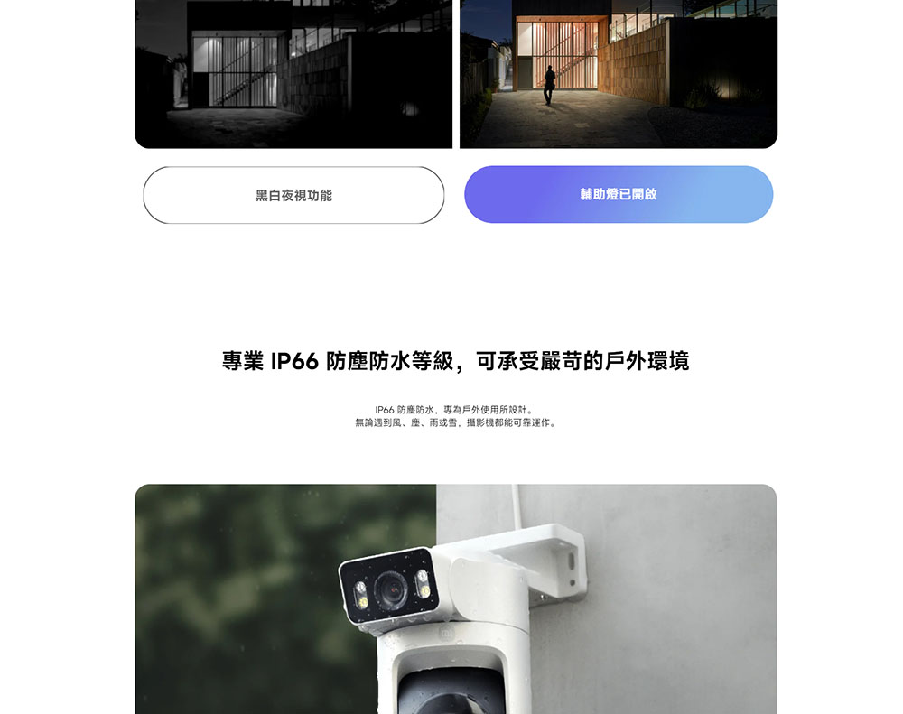 黑白夜視功能 輔助燈已開啟 專業 IP66 防塵防水等級,可承受嚴苛的戶外環境 IP66 防塵防水,專為戶外使用所設計。 無論遇到風、麽、雨或雪,攝影機都能可靠運作。