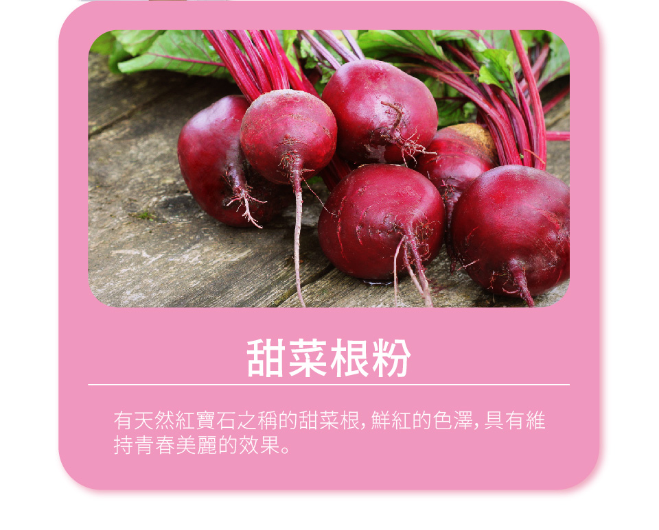 甜菜根粉 有天然紅寶石之稱的甜菜根,鮮紅的色澤,具有維 持青春美麗的效果。 