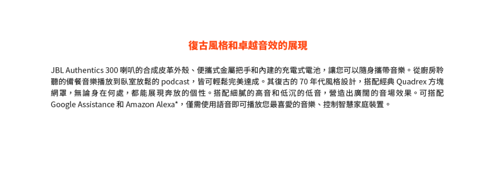 復古風格和卓越音效的展現 JBL Authentics 300 喇叭的合成皮革外殼、便攜式金屬把手和內建的充電式電池,讓您可以隨身攜帶音樂。從廚房聆 聽的備餐音樂播放到臥室放鬆的 podcast,皆可輕鬆完美達成。其復古的 70 年代風格設計,搭配經典 Quadrex 方塊 網罩,無論身在何處,都能展現奔放的個性。搭配細膩的高音和低沉的低音,營造出廣闊的音場效果。可搭配 Google Assistance 和 Amazon Alexa,僅需使用語音即可播放您最喜愛的音樂、控制智慧家庭裝置。 