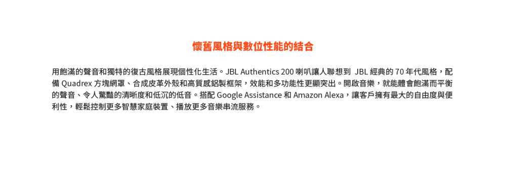 懷舊風格與數位性能的結合 用飽滿的聲音和獨特的復古風格展現個性化生活。JBL Authentics 200 喇叭讓人聯想到 JBL 經典的 70 年代風格,配 備 Quadrex 方塊網罩、合成皮革外殼和高質感鋁製框架,效能和多功能性更顯突出。開啟音樂,就能體會飽滿而平衡 的聲音、令人驚豔的清晰度和低沉的低音。搭配 Google Assistance 和 Amazon Alexa,讓客戶擁有最大的自由度與便 利性,輕鬆控制更多智慧家庭裝置、播放更多音樂串流服務。 