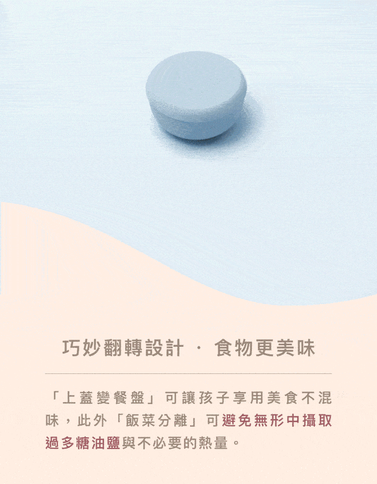 巧妙翻轉設計食物更美味 上蓋變餐盤可讓孩子享用美食不混 味,此外飯菜分離可避免無形中攝取 過多糖油鹽與不必要的熱量。 