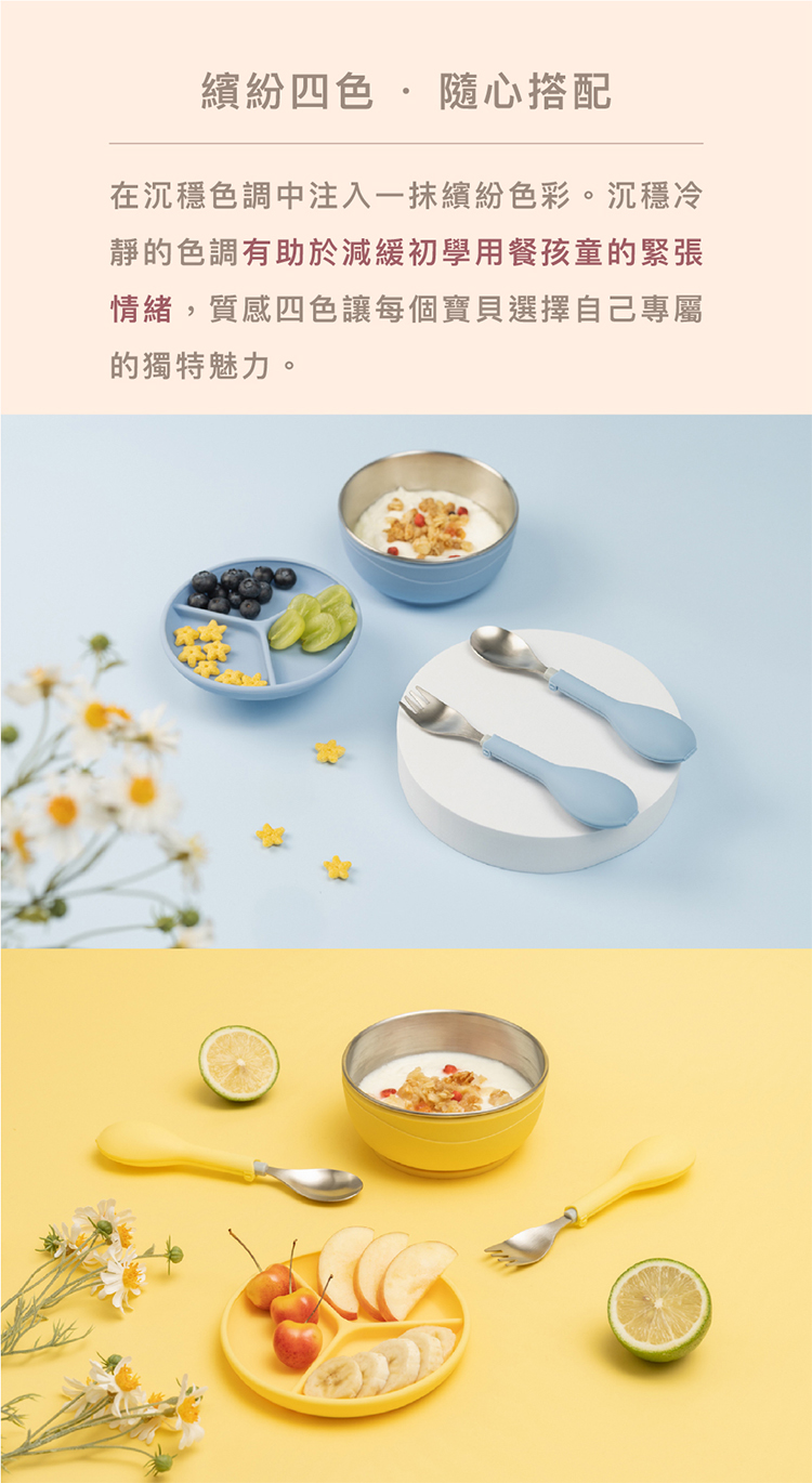 繽紛四色  隨心撘配 在沉穩色調中注入一抹繽紛色彩。沉穩冷 靜的色調有助於減緩初學用餐孩童的緊張 情緒,質感四色讓每個寶貝選擇自己專屬 的獨特魅力。 