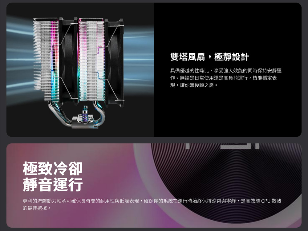 專利的流體動力軸承可確保長時間的耐用性與低噪表現,確保你的系統在運行時始終保持涼爽與寧靜,是高效能CPU 散熱