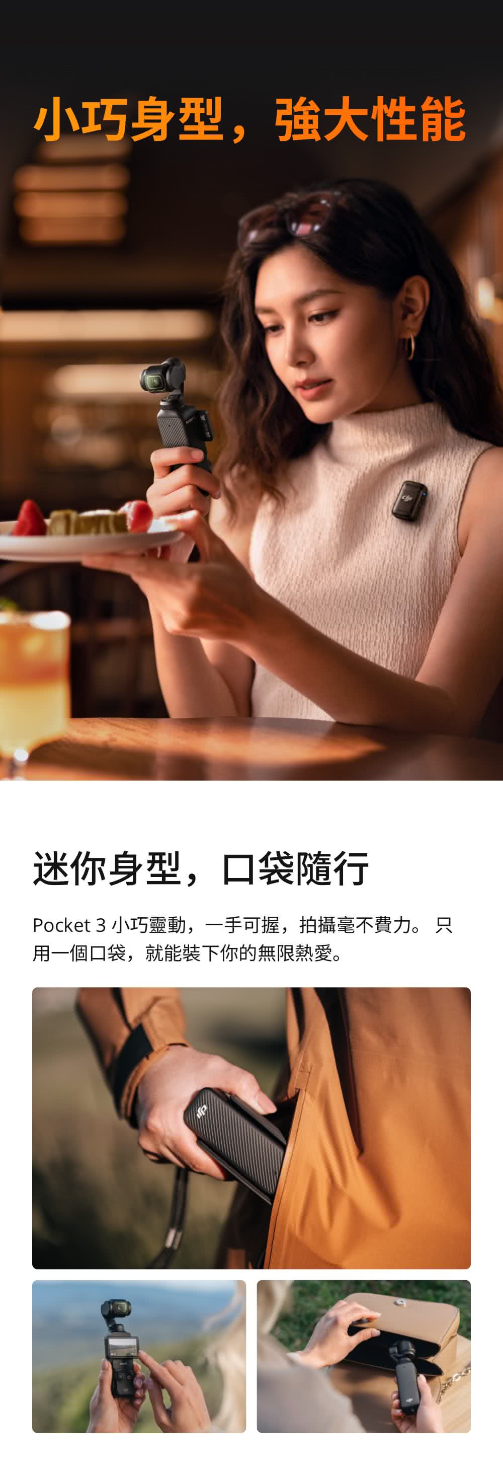 小巧身型,强大性能 迷你身型,口袋隨行 Pocket 3 小巧靈動,一手可握,拍攝毫不費力。 只 用一個口袋,就能裝下你的無限熱愛。 