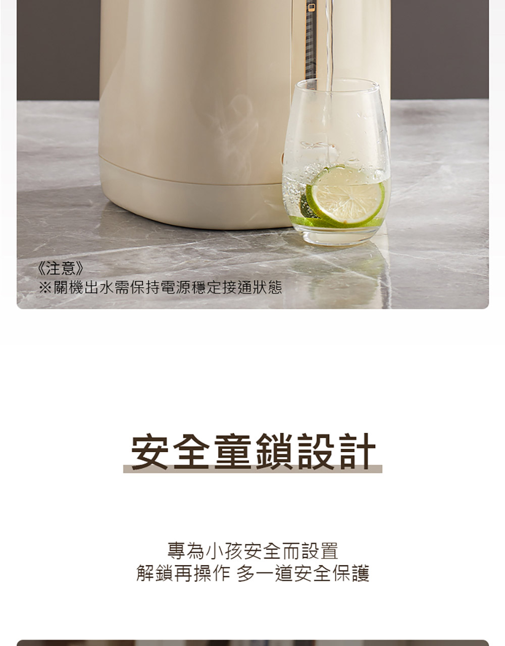 注意 關機出水需保持電源穩定接通狀態 安全童鎖設計 專為小孩安全而設置 解鎖再操作 多一道安全保護 