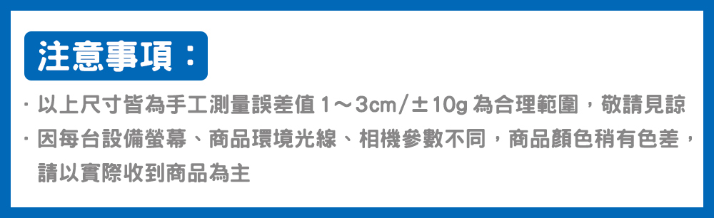 注意事項 以上尺寸皆為手工測量誤差值13cm10g為合理範圍,敬請見諒 因每台設備螢幕、商品環境光線、相機參數不同,商品顏色稍有色差, 請以實際收到商品為主 