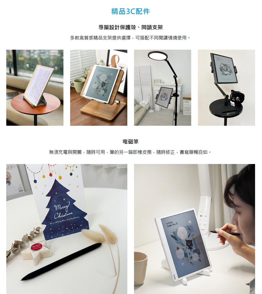 精品3C配件 專屬設計保護殼、閱讀支架 多款高質感精品支架提供選擇,可搭配不同閱讀情境使用。 電磁筆 無須充電與開關,隨時可用,筆的另一端即橡皮擦,隨時修正,書寫順暢自如。 