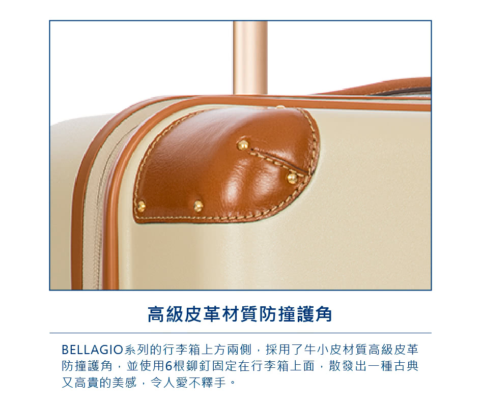 高級皮革材質防撞護角 BELLAGIO系列的行李箱上方兩側,採用了牛小皮材質高級皮革 防撞護角,並使用6根鉚釘固定在行李箱上面,散發出一種古典 又高貴的美感,令人愛不釋手。 
