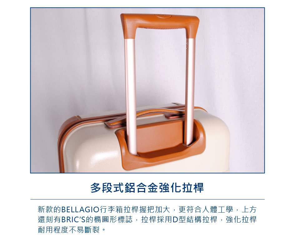 多段式鋁合金強化拉桿 新款的BELLAGIO行李箱拉桿握把加大,更符合人體工學,上方 還刻有BRICS的橢圓形標誌,拉桿採用D型結構拉桿,強化拉桿 耐用程度不易斷裂。 