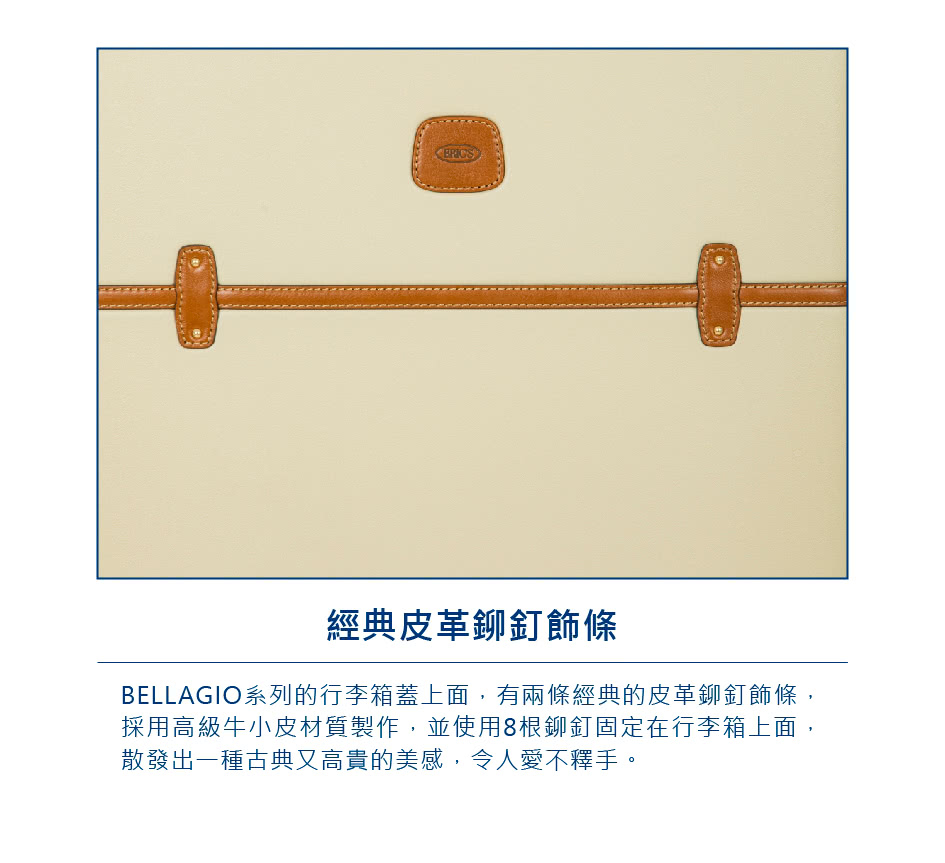 經典皮革鉚釘飾條 BELLAGIO系列的行李箱蓋上面,有兩條經典的皮革鉚釘飾條, 採用高級牛小皮材質製作,並使用8根鉚釘固定在行李箱上面, 散發出一種古典又高貴的美感,令人愛不釋手。 