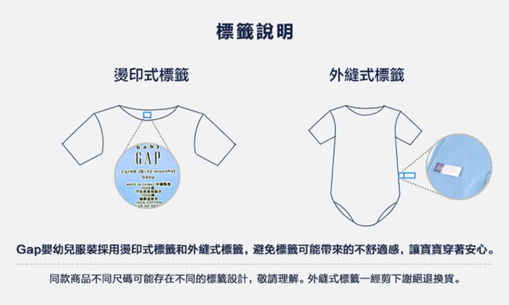 燙印式標籤 標籤說明 外縫式標籤 Gap嬰幼兒服裝採用燙印式標籤和外縫式標籤,避免標籤可能帶來的不舒適感,讓寶寶穿著安心。 同款商品不同尺碼可能存在不同的標籤設計,敬請理解。外縫式標籤一經剪下謝絕退換貨。 