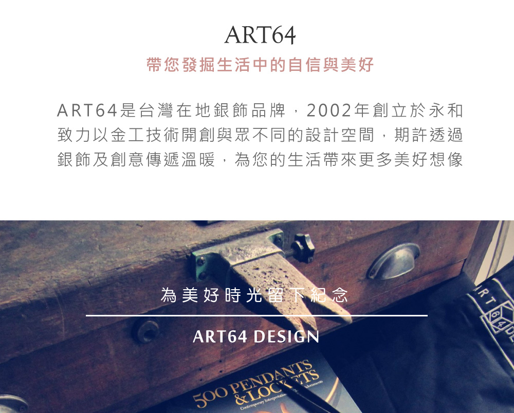 帶您發掘生活中的自信與美好 ART64是台灣在地銀飾品牌,2002年創立於永和 致力以金工技術開創與眾不同的設計空間,期許透過 銀飾及創意傳遞溫暖,為您的生活帶來更多美好想像 為美好時光留下紀念 