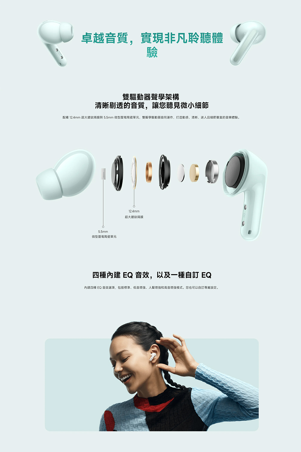 配備 12.4mm 超大鍍鈦隔膜與 5.5mm 微型壓電陶瓷單元,雙聲學驅動器協同運作,打造動感、清晰、迷人且細節亵富的音樂體驗。