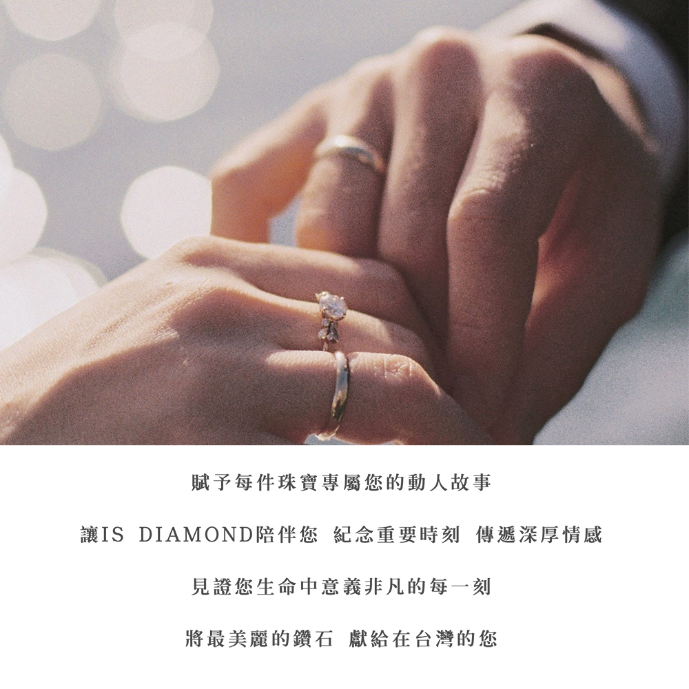 賦予每件珠寶專屬您的動人故事 讓IS DIAMOND陪伴您 紀念重要時刻 傳遞深厚情感 見證您生命中意義非凡的每一刻 將最美麗的鑽石 獻給在台灣的您 
